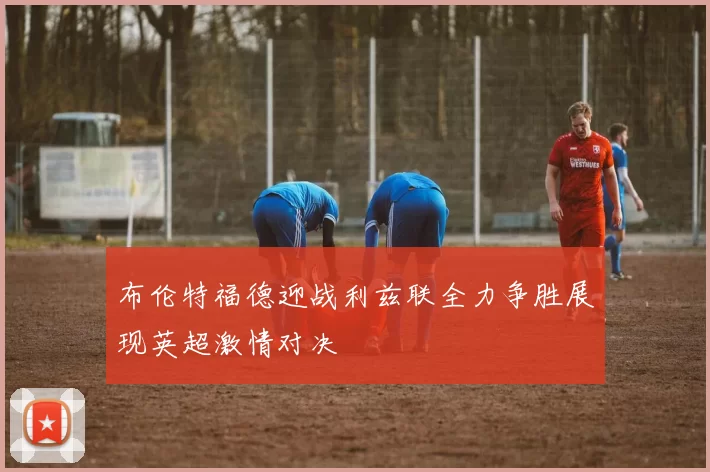布伦特福德迎战利兹联全力争胜展现英超激情对决