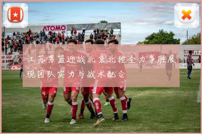 江苏男篮迎战北京北控全力争胜展现团队实力与战术配合