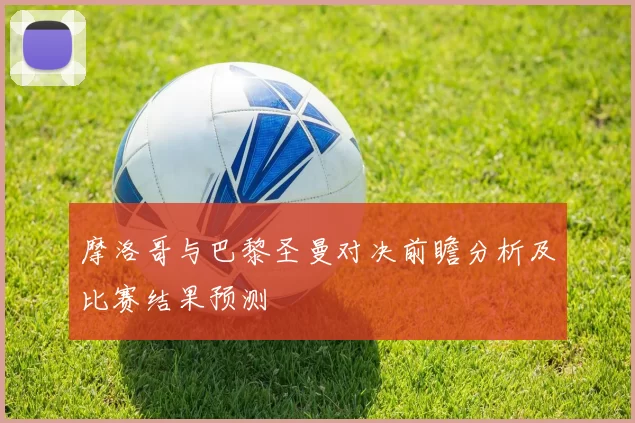 摩洛哥与巴黎圣曼对决前瞻分析及比赛结果预测