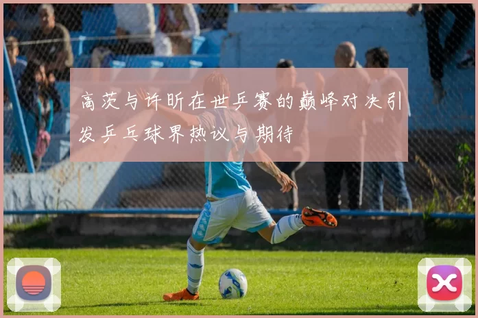 高茨与许昕在世乒赛的巅峰对决引发乒乓球界热议与期待