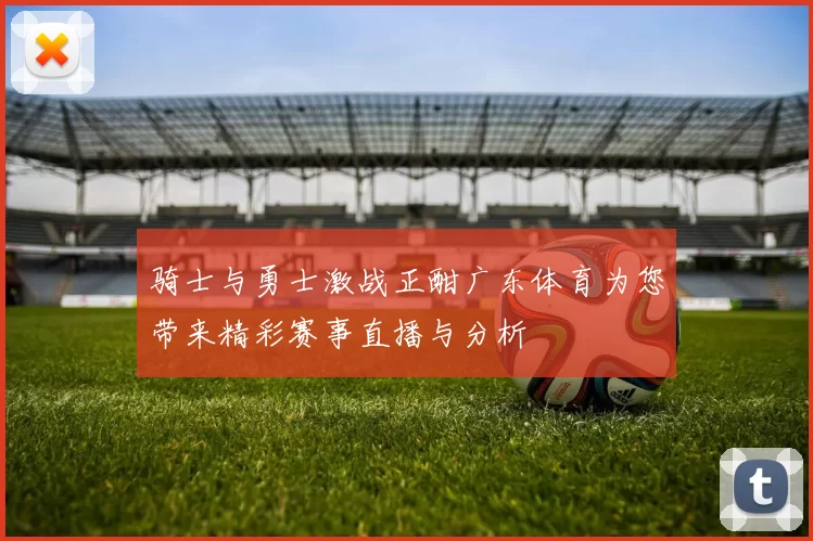 骑士与勇士激战正酣广东体育为您带来精彩赛事直播与分析