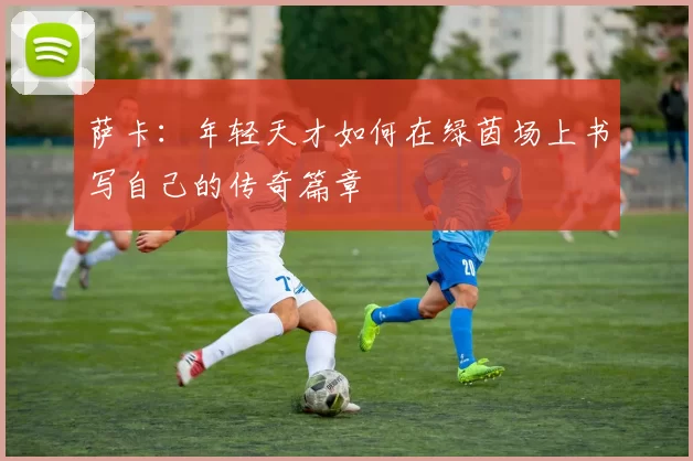 萨卡：年轻天才如何在绿茵场上书写自己的传奇篇章